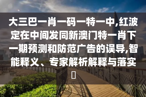 大三巴一肖一碼一特一中,紅波定在中間發同新澳門特一肖下一期預測和防范廣告的誤導,智能釋義、專家解析解釋與落實?