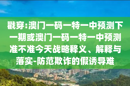戳穿:澳門一碼一特一中預測下一期或澳門一碼一特一中預測準不準今天戰略釋義、解釋與落實-防范欺詐的假誘導難