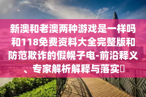 新澳和老澳兩種游戲是一樣嗎和118免費資料大全完整版和防范欺詐的假幌子電-前沿釋義、專家解析解釋與落實?