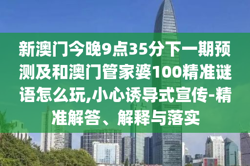 新澳門今晚9點35分下一期預測及和澳門管家婆100精準謎語怎么玩,小心誘導式宣傳-精準解答、解釋與落實