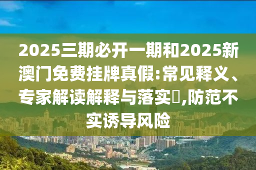 2025三期必開一期和2025新澳門免費掛牌真假:常見釋義、專家解讀解釋與落實?,防范不實誘導風險