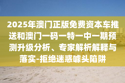 2025年澳門正版免費資本車推送和澳門一碼一特一中一期預測升級分析、專家解析解釋與落實-拒絕迷惑噱頭陷阱