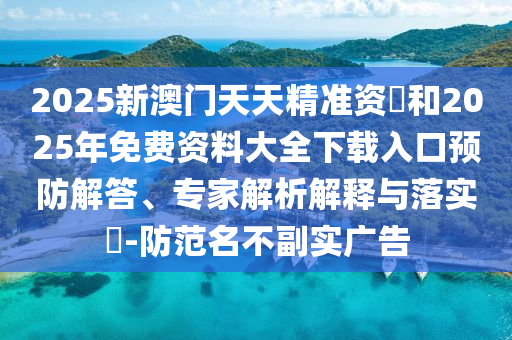 2025新澳門天天精準資枓和2025年免費資料大全下載入口預防解答、專家解析解釋與落實?-防范名不副實廣告
