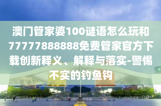 澳門管家婆100謎語怎么玩和77777888888免費管家官方下載創新釋義、解釋與落實-警惕不實的釣魚鉤