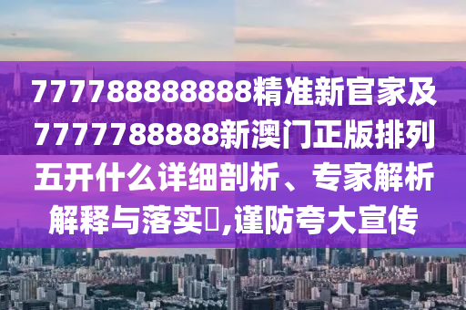 777788888888精準新官家及7777788888新澳門正版排列五開什么詳細剖析、專家解析解釋與落實?,謹防夸大宣傳