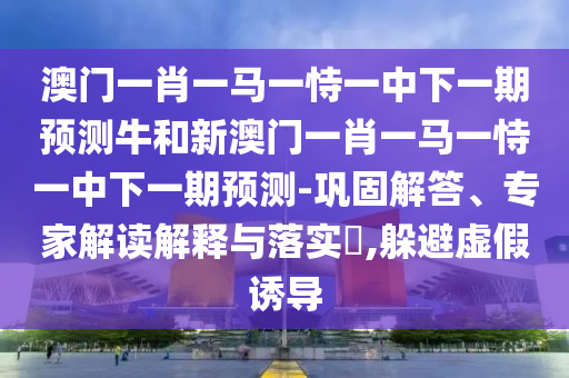 澳門一肖一馬一恃一中下一期預測牛和新澳門一肖一馬一恃一中下一期預測-鞏固解答、專家解讀解釋與落實?,躲避虛假誘導
