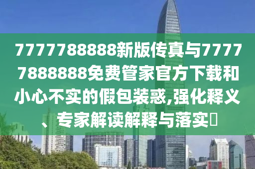 7777788888新版傳真與77777888888免費管家官方下載和小心不實的假包裝惑,強化釋義、專家解讀解釋與落實?