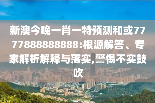 新澳今晚一肖一特預測和或7777888888888:根源解答、專家解析解釋與落實,警惕不實鼓吹