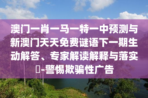 澳門一肖一馬一特一中預測與新澳門天天免費謎語下一期生動解答、專家解讀解釋與落實?-警惕欺騙性廣告