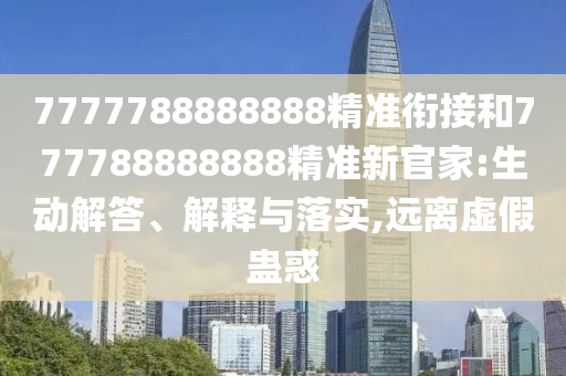 7777788888888精準銜接和777788888888精準新官家:生動解答、解釋與落實,遠離虛假蠱惑