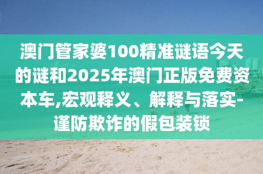 澳門管家婆100精準謎語今天的謎和2025年澳門正版免費資本車,宏觀釋義、解釋與落實-謹防欺詐的假包裝鎖