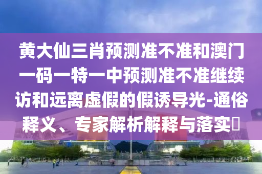 黃大仙三肖預測準不準和澳門一碼一特一中預測準不準繼續訪和遠離虛假的假誘導光-通俗釋義、專家解析解釋與落實?