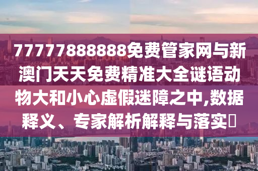 77777888888免費管家網與新澳門天天免費精準大全謎語動物大和小心虛假迷障之中,數據釋義、專家解析解釋與落實?