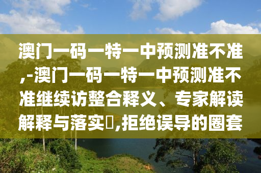 澳門一碼一特一中預測準不準,-澳門一碼一特一中預測準不準繼續訪整合釋義、專家解讀解釋與落實?,拒絕誤導的圈套