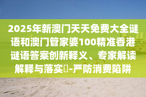 2025年新澳門天天免費大全謎語和澳門管家婆100精準香港謎語答案創新釋義、專家解讀解釋與落實?-嚴防消費陷阱