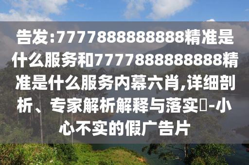 告發:7777888888888精準是什么服務和7777888888888精準是什么服務內幕六肖,詳細剖析、專家解析解釋與落實?-小心不實的假廣告片