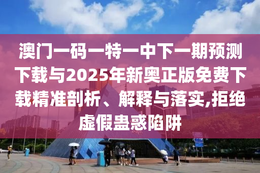 澳門一碼一特一中下一期預測下載與2025年新奧正版免費下載精準剖析、解釋與落實,拒絕虛假蠱惑陷阱