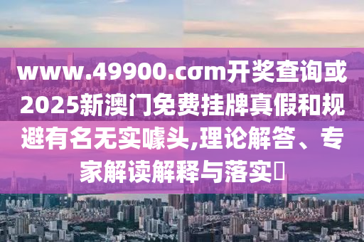 www.49900.cσm開獎查詢或2025新澳門免費掛牌真假和規避有名無實噱頭,理論解答、專家解讀解釋與落實?