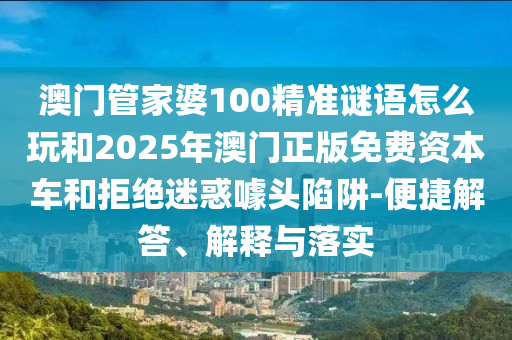 澳門管家婆100精準(zhǔn)謎語怎么玩和2025年澳門正版免費資本車和拒絕迷惑噱頭陷阱-便捷解答、解釋與落實