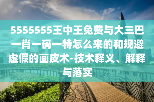 5555555王中王免費與大三巴一肖一碼一特怎么來的和規(guī)避虛假的畫皮術-技術釋義、解釋與落實