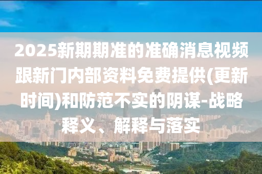 2025新期期準的準確消息視頻跟新門內部資料免費提供(更新時間)和防范不實的陰謀-戰略釋義、解釋與落實