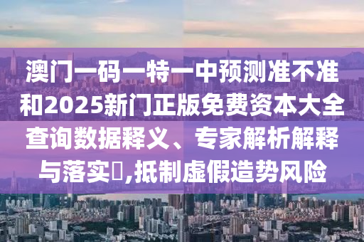 澳門一碼一特一中預測準不準和2025新門正版免費資本大全查詢數據釋義、專家解析解釋與落實?,抵制虛假造勢風險