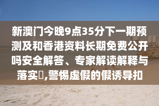 新澳門今晚9點35分下一期預測及和香港資料長期免費公開嗎安全解答、專家解讀解釋與落實?,警惕虛假的假誘導扣