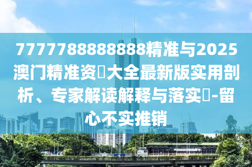 7777788888888精準與2025澳門精準資枓大全最新版實用剖析、專家解讀解釋與落實?-留心不實推銷