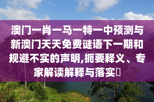 澳門一肖一馬一特一中預測與新澳門天天免費謎語下一期和規避不實的聲明,扼要釋義、專家解讀解釋與落實?