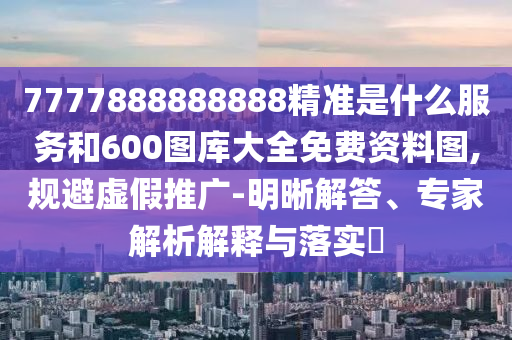 7777888888888精準是什么服務和600圖庫大全免費資料圖,規避虛假推廣-明晰解答、專家解析解釋與落實?