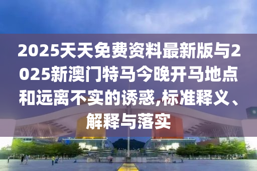 2025天天免費資料最新版與2025新澳門特馬今晚開馬地點和遠離不實的誘惑,標準釋義、解釋與落實