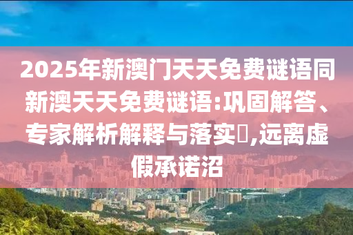 2025年新澳門天天免費(fèi)謎語同新澳天天免費(fèi)謎語:鞏固解答、專家解析解釋與落實(shí)?,遠(yuǎn)離虛假承諾沼