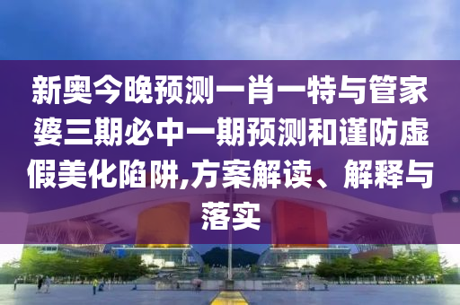 新奧今晚預測一肖一特與管家婆三期必中一期預測和謹防虛假美化陷阱,方案解讀、解釋與落實