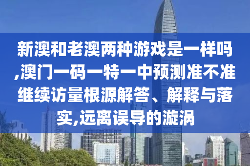 新澳和老澳兩種游戲是一樣嗎,澳門一碼一特一中預(yù)測(cè)準(zhǔn)不準(zhǔn)繼續(xù)訪量根源解答、解釋與落實(shí),遠(yuǎn)離誤導(dǎo)的漩渦