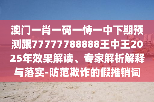 澳門一肖一碼一恃一中下期預測跟77777788888王中王2025年效果解讀、專家解析解釋與落實-防范欺詐的假推銷詞