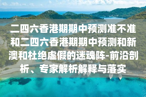 二四六香港期期中預(yù)測準(zhǔn)不準(zhǔn)和二四六香港期期中預(yù)測和新澳和杜絕虛假的迷魂陣-前沿剖析、專家解析解釋與落實(shí)