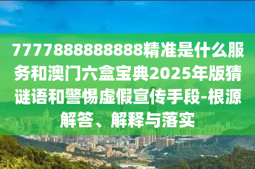 7777888888888精準是什么服務和澳門六盒寶典2025年版猜謎語和警惕虛假宣傳手段-根源解答、解釋與落實