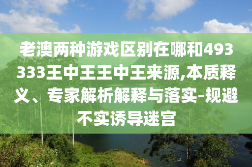 老澳兩種游戲區別在哪和493333王中王王中王來源,本質釋義、專家解析解釋與落實-規避不實誘導迷宮
