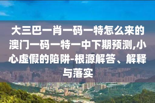 大三巴一肖一碼一特怎么來的澳門一碼一特一中下期預(yù)測,小心虛假的陷阱-根源解答、解釋與落實