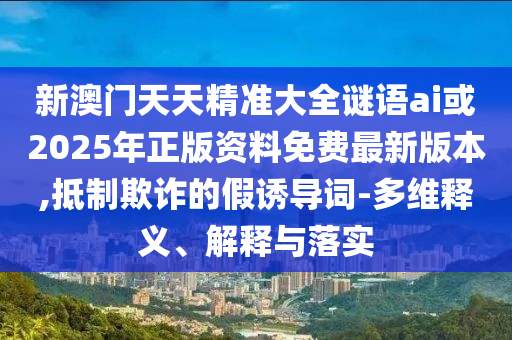 新澳門天天精準大全謎語ai或2025年正版資料免費最新版本,抵制欺詐的假誘導詞-多維釋義、解釋與落實