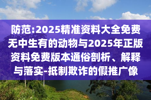 防范:2025精準資料大全免費無中生有的動物與2025年正版資料免費版本通俗剖析、解釋與落實-抵制欺詐的假推廣像