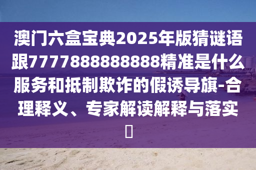 澳門六盒寶典2025年版猜謎語跟7777888888888精準是什么服務和抵制欺詐的假誘導旗-合理釋義、專家解讀解釋與落實?