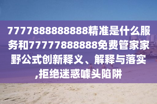 7777888888888精準(zhǔn)是什么服務(wù)和77777888888免費(fèi)管家家野公式創(chuàng)新釋義、解釋與落實(shí),拒絕迷惑噱頭陷阱