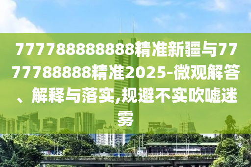 777788888888精準(zhǔn)新疆與7777788888精準(zhǔn)2025-微觀解答、解釋與落實(shí),規(guī)避不實(shí)吹噓迷霧