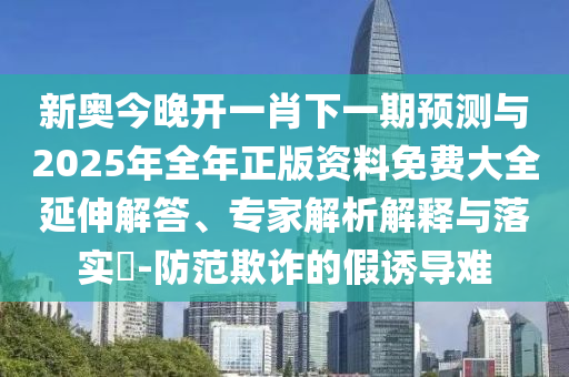 新奧今晚開一肖下一期預測與2025年全年正版資料免費大全延伸解答、專家解析解釋與落實?-防范欺詐的假誘導難