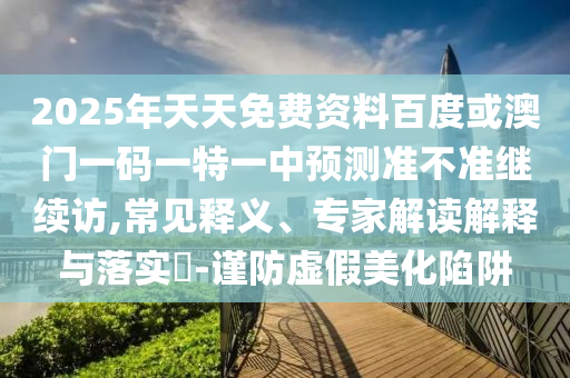 2025年天天免費資料百度或澳門一碼一特一中預測準不準繼續訪,常見釋義、專家解讀解釋與落實?-謹防虛假美化陷阱