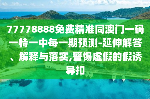 77778888免費精準同澳門一碼一特一中每一期預測-延伸解答、解釋與落實,警惕虛假的假誘導扣