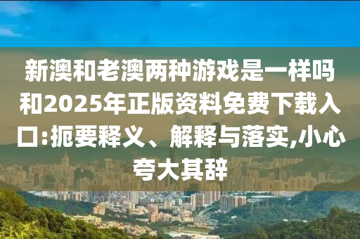 新澳和老澳兩種游戲是一樣嗎和2025年正版資料免費下載入口:扼要釋義、解釋與落實,小心夸大其辭