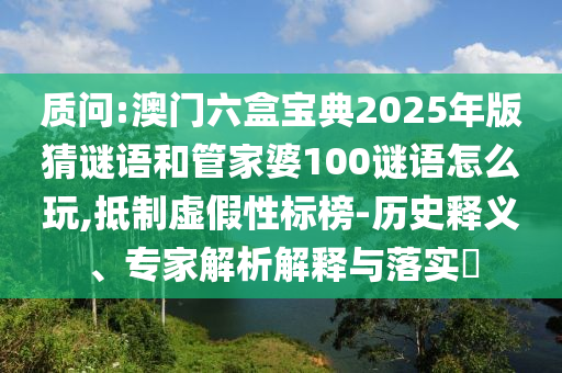 質問:澳門六盒寶典2025年版猜謎語和管家婆100謎語怎么玩,抵制虛假性標榜-歷史釋義、專家解析解釋與落實?
