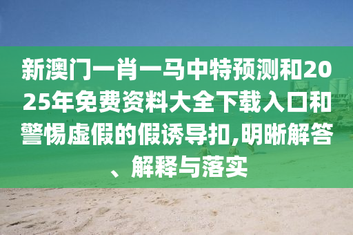 新澳門一肖一馬中特預測和2025年免費資料大全下載入口和警惕虛假的假誘導扣,明晰解答、解釋與落實